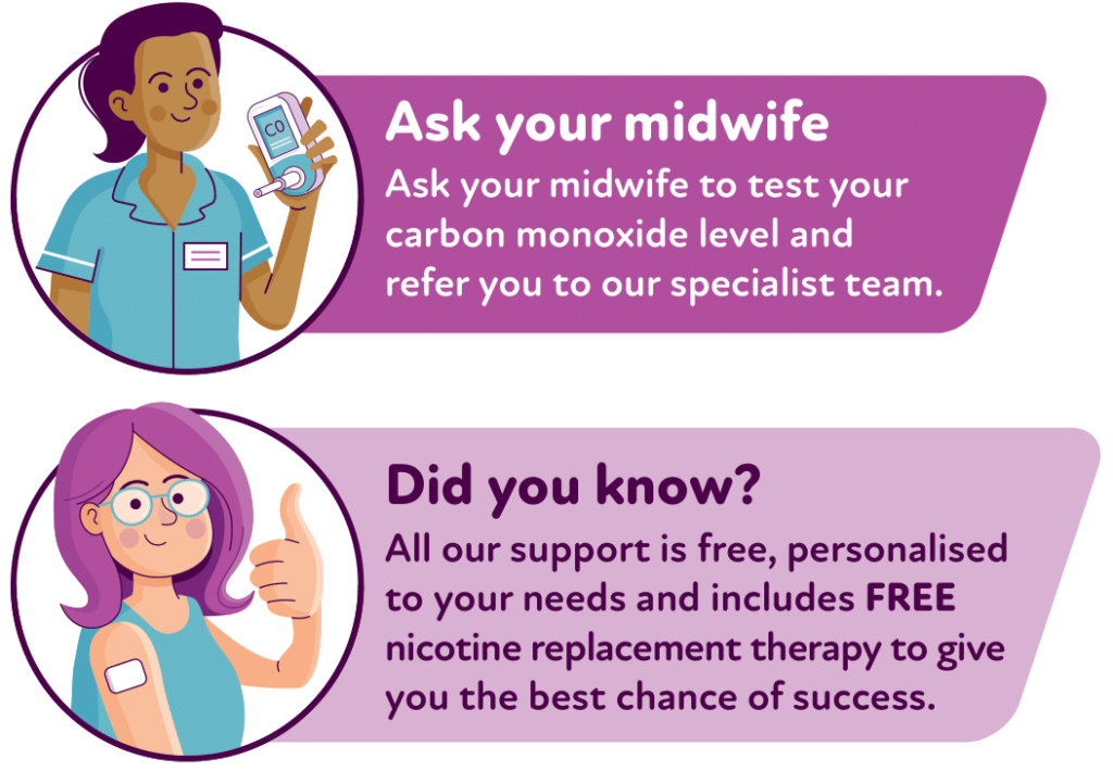 Ask your midwife to test your carbon monoxide level and refer you to our specialist team.
Did you know? All our support is free, personalised to your needs and includes FREE nicotine replacement therapy to give you the best chance of success.